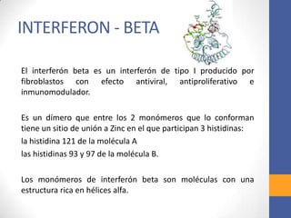 INTERFERON - BETA
El interferón beta es un interferón de tipo I producido por
fibroblastos con efecto antiviral, antiproliferativo e
inmunomodulador.
Es un dímero que entre los 2 monómeros que lo conforman
tiene un sitio de unión a Zinc en el que participan 3 histidinas:
la histidina 121 de la molécula A
las histidinas 93 y 97 de la molécula B.
Los monómeros de interferón beta son moléculas con una
estructura rica en hélices alfa.
 
