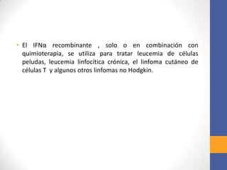 • El IFNα recombinante , solo o en combinación con
quimioterapia, se utiliza para tratar leucemia de células
peludas, leucemia linfocítica crónica, el linfoma cutáneo de
células T y algunos otros linfomas no Hodgkin.
 