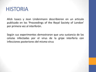 HISTORIA
Alick Isaacs y Jean Lindenmann describieron en un articulo
publicado en los ‘Proceedings of the Royal Society of London’
por primera vez al interferón.
Según sus experimentos demostraron que una sustancia de las
celulas infectadas por el virus de la gripe interfería con
infecciones posteriores del mismo virus
 