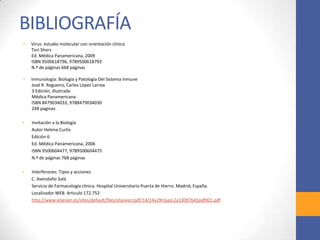 BIBLIOGRAFÍA
• Virus: estudio molecular con orientación clínica
Tori Shors
Ed. Médica Panamericana, 2009
ISBN 9500618796, 9789500618793
N.º de páginas 668 páginas
• Inmunología: Biología y Patología Del Sistema Inmune
José R. Regueiro, Carlos López Larrea
3 Edición, illustrada
Médica Panamericana
ISBN 8479034033, 9788479034030
248 paginas
• Invitación a la Biología
Autor Helena Curtis
Edición 6
Ed. Médica Panamericana, 2006
ISBN 9500604477, 9789500604475
N.º de páginas 768 páginas
• Interferones: Tipos y acciones
C. Avendaño Solá
Servicio de Farmacología clínica. Hospital Universitario Puerta de Hierro. Madrid, España.
Localizador WEB. Articulo 172.752
http://www.elsevier.es/sites/default/files/elsevier/pdf/14/14v29nSupl.2a13097645pdf001.pdf
 