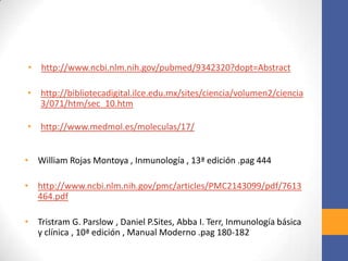• http://www.ncbi.nlm.nih.gov/pubmed/9342320?dopt=Abstract
• http://bibliotecadigital.ilce.edu.mx/sites/ciencia/volumen2/ciencia
3/071/htm/sec_10.htm
• http://www.medmol.es/moleculas/17/
• William Rojas Montoya , Inmunología , 13ª edición .pag 444
• http://www.ncbi.nlm.nih.gov/pmc/articles/PMC2143099/pdf/7613
464.pdf
• Tristram G. Parslow , Daniel P.Sites, Abba I. Terr, Inmunología básica
y clínica , 10ª edición , Manual Moderno .pag 180-182
 