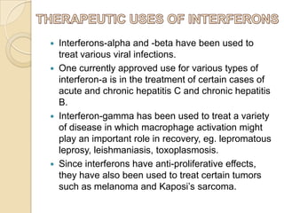 






Interferons-alpha and -beta have been used to
treat various viral infections.
One currently approved use for various types of
interferon-a is in the treatment of certain cases of
acute and chronic hepatitis C and chronic hepatitis
B.
Interferon-gamma has been used to treat a variety
of disease in which macrophage activation might
play an important role in recovery, eg. lepromatous
leprosy, leishmaniasis, toxoplasmosis.
Since interferons have anti-proliferative effects,
they have also been used to treat certain tumors
such as melanoma and Kaposi’s sarcoma.

 