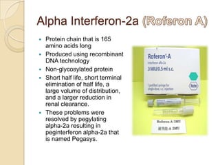 Alpha Interferon-2a







Protein chain that is 165
amino acids long
Produced using recombinant
DNA technology
Non-glycosylated protein
Short half life, short terminal
elimination of half life, a
large volume of distribution,
and a larger reduction in
renal clearance.
These problems were
resolved by pegylating
alpha-2a resulting in
peginterferon alpha-2a that
is named Pegasys.

 