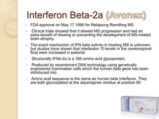 Interferon Beta-2a
•

FDA approval on May 17 1996 for Relapsing Remitting MS

•

Clinical trials showed that it slowed MS progression and had an
extra benefit of slowing or preventing the development of MS-related
brain atrophy.

•

The exact mechanism of IFN beta activity in treating MS is unknown,
but studies have shown that interleukin 10 levels in the cerebrospinal
fluid were increased in patients

•

Structurally IFNb-2a is a 166 amino acid glycoprotein.

•

Produced by recombinant DNA technology using genetically
engineered mammalian cells which the human beta gene has been
introduced into

•

Amino acid sequence is the same as human beta interferon. They
are both glycosylated at the asparagines residue at position 80

 