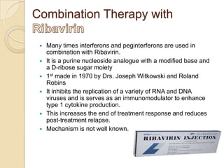 Combination Therapy with









Many times interferons and peginterferons are used in
combination with Ribavirin.
It is a purine nucleoside analogue with a modified base and
a D-ribose sugar moiety
1st made in 1970 by Drs. Joseph Witkowski and Roland
Robins
It inhibits the replication of a variety of RNA and DNA
viruses and is serves as an immunomodulator to enhance
type 1 cytokine production.
This increases the end of treatment response and reduces
post-treatment relapse.
Mechanism is not well known.

 