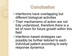 Interferons have overlapping but
different biological activities
 Their mechanisms of action are not
fully understood, therefore there is a
lot of room for future growth within this
field
 Interferon based strategies can
possibly be further tailored to each
individual patient according to early
response dynamics


 