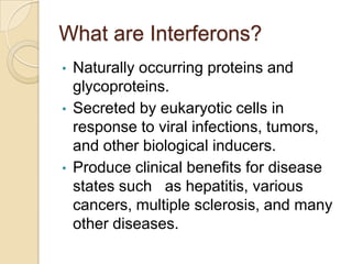 What are Interferons?
•
•

•

Naturally occurring proteins and
glycoproteins.
Secreted by eukaryotic cells in
response to viral infections, tumors,
and other biological inducers.
Produce clinical benefits for disease
states such as hepatitis, various
cancers, multiple sclerosis, and many
other diseases.

 