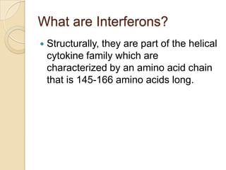 What are Interferons?


Structurally, they are part of the helical
cytokine family which are
characterized by an amino acid chain
that is 145-166 amino acids long.

 
