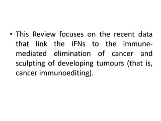 • This Review focuses on the recent data
that link the IFNs to the immune-
mediated elimination of cancer and
sculpting of developing tumours (that is,
cancer immunoediting).
 