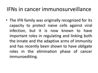 IFNs in cancer immunosurveillance
• The IFN family was originally recognized for its
capacity to protect naive cells against viral
infection, but it is now known to have
important roles in regulating and linking both
the innate and the adaptive arms of immunity
and has recently been shown to have obligate
roles in the elimination phase of cancer
immunoediting.
 