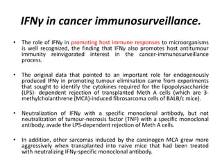 • The role of IFNγ in promoting host immune responses to microorganisms
is well recognized, the finding that IFNγ also promotes host antitumour
immunity reinvigorated interest in the cancer-immunosurveillance
process.
• The original data that pointed to an important role for endogenously
produced IFNγ in promoting tumour elimination came from experiments
that sought to identify the cytokines required for the lipopolysaccharide
(LPS)- dependent rejection of transplanted Meth A cells (which are 3-
methylcholanthrene (MCA)-induced fibrosarcoma cells of BALB/c mice).
• Neutralization of IFNγ with a specific monoclonal antibody, but not
neutralization of tumour-necrosis factor (TNF) with a specific monoclonal
antibody, avade the LPS-dependent rejection of Meth A cells.
• In addition, other sarcomas induced by the carcinogen MCA grew more
aggressively when transplanted into naive mice that had been treated
with neutralizing IFNγ-specific monoclonal antibody.
IFNγ in cancer immunosurveillance.
 