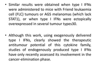 • Similar results were obtained when type I IFNs
were administered to mice with Friend leukaemia
cell (FLC) tumours or AGS melanomas (which lack
STAT1), or when type I IFNs were ectopically
overexpressed in several tumour types30.
• Although this work, using exogenously delivered
type I IFNs, clearly showed the therapeutic
antitumour potential of this cytokine family,
studies of endogenously produced type I IFNs
have only recently assessed its involvement in the
cancer-elimination phase.
 