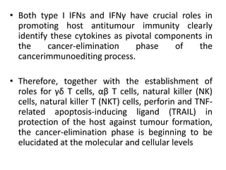 • Both type I IFNs and IFNγ have crucial roles in
promoting host antitumour immunity clearly
identify these cytokines as pivotal components in
the cancer-elimination phase of the
cancerimmunoediting process.
• Therefore, together with the establishment of
roles for γδ T cells, αβ T cells, natural killer (NK)
cells, natural killer T (NKT) cells, perforin and TNF-
related apoptosis-inducing ligand (TRAIL) in
protection of the host against tumour formation,
the cancer-elimination phase is beginning to be
elucidated at the molecular and cellular levels
 