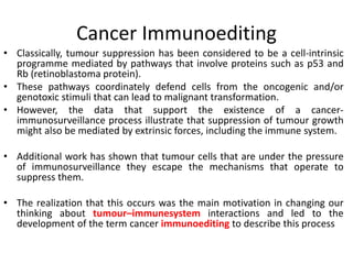 Cancer Immunoediting
• Classically, tumour suppression has been considered to be a cell-intrinsic
programme mediated by pathways that involve proteins such as p53 and
Rb (retinoblastoma protein).
• These pathways coordinately defend cells from the oncogenic and/or
genotoxic stimuli that can lead to malignant transformation.
• However, the data that support the existence of a cancer-
immunosurveillance process illustrate that suppression of tumour growth
might also be mediated by extrinsic forces, including the immune system.
• Additional work has shown that tumour cells that are under the pressure
of immunosurveillance they escape the mechanisms that operate to
suppress them.
• The realization that this occurs was the main motivation in changing our
thinking about tumour–immunesystem interactions and led to the
development of the term cancer immunoediting to describe this process
 