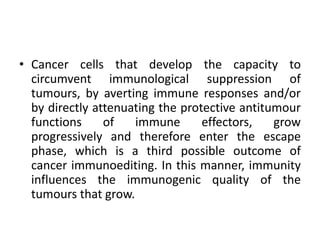 • Cancer cells that develop the capacity to
circumvent immunological suppression of
tumours, by averting immune responses and/or
by directly attenuating the protective antitumour
functions of immune effectors, grow
progressively and therefore enter the escape
phase, which is a third possible outcome of
cancer immunoediting. In this manner, immunity
influences the immunogenic quality of the
tumours that grow.
 