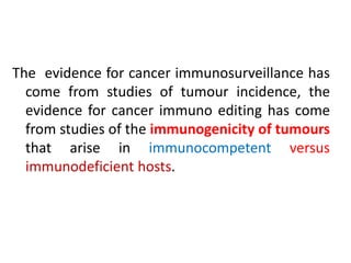 The evidence for cancer immunosurveillance has
come from studies of tumour incidence, the
evidence for cancer immuno editing has come
from studies of the immunogenicity of tumours
that arise in immunocompetent versus
immunodeficient hosts.
 