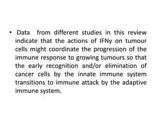 • Data from different studies in this review
indicate that the actions of IFNγ on tumour
cells might coordinate the progression of the
immune response to growing tumours so that
the early recognition and/or elimination of
cancer cells by the innate immune system
transitions to immune attack by the adaptive
immune system.
 