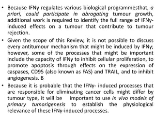 • Because IFNγ regulates various biological programmesthat, a
priori, could participate in abrogating tumour growth,
additional work is required to identify the full range of IFNγ-
induced effects on a tumour that contribute to tumour
rejection.
• Given the scope of this Review, it is not possible to discuss
every antitumour mechanism that might be induced by IFNγ;
however, some of the processes that might be important
include the capacity of IFNγ to inhibit cellular proliferation, to
promote apoptosis through effects on the expression of
caspases, CD95 (also known as FAS) and TRAIL, and to inhibit
angiogenesis. B
• Because it is probable that the IFNγ- induced processes that
are responsible for eliminating cancer cells might differ by
tumour type, it will be important to use in vivo models of
primary tumorigenesis to establish the physiological
relevance of these IFNγ-induced processes.
 