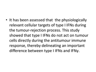 • It has been assessed that the physiologically
relevant cellular targets of type I IFNs during
the tumour-rejection process. This study
showed that type I IFNs do not act on tumour
cells directly during the antitumour immune
response, thereby delineating an important
difference between type I IFNs and IFNγ.
 