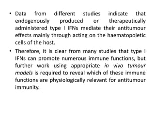 • Data from different studies indicate that
endogenously produced or therapeutically
administered type I IFNs mediate their antitumour
effects mainly through acting on the haematopoietic
cells of the host.
• Therefore, it is clear from many studies that type I
IFNs can promote numerous immune functions, but
further work using appropriate in vivo tumour
models is required to reveal which of these immune
functions are physiologically relevant for antitumour
immunity.
 