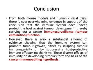 Conclusion
• From both mouse models and human clinical trials,
there is now overwhelming evidence in support of the
conclusion that the immune system does indeed
protect the host against tumour development, thereby
carrying out a cancer immunosurveillance (tumour
elimination) function.
• However, there is also a substantial amount of
evidence showing that the immune system can
promote tumour growth, either by sculpting tumour
immunogenicity or by suppressing host-protective
immune effector mechanisms. These diverse effects of
immunity on developing tumours form the basis of the
cancer-immunoediting hypothesis.
 
