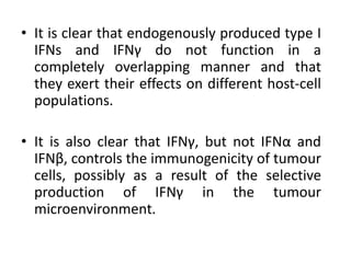 • It is clear that endogenously produced type I
IFNs and IFNγ do not function in a
completely overlapping manner and that
they exert their effects on different host-cell
populations.
• It is also clear that IFNγ, but not IFNα and
IFNβ, controls the immunogenicity of tumour
cells, possibly as a result of the selective
production of IFNγ in the tumour
microenvironment.
 
