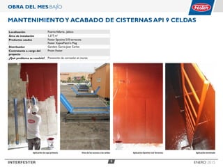 9INTERFESTER ENERO 2015
OBRA DEL MES BAJÍO
MANTENIMIENTOY ACABADO DE Cisternas API 9 celdas
Localización PuertoVallarta , Jalisco
Área de instalación 1,277 m2
Productos usados Fester Epoxine 510 terracota
Fester XypexPatch’n Plug
Distribuidor Gandara Garcia Juan Carlos
Contratante a cargo del
proyecto
Proim Fester
¿Qué problema se resolvió? Prevención de corrosión en muros
Aplicacion Epoxine 510 Terracota Aplicación terminadaVista de los accesos a las celdasAplicación de capa primaria
 
