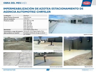 10INTERFESTER FEBRERO 2015
OBRA DEL MES BAJÍO
IMPERMEABILIZACIÓN DE AZOTEA ESTACIONAMIENTO DE
AGENCIA AUTOMOTRIZ CHRYSLER
Localización Querétaro
AsesorTécnico Comercial Carlos Ramírez
Área de instalación 1,537.45 m2
Productos usados Fester SIP P 611 WB
Fester SIP I 620
Fester SIP M 640
Fester SIP A 650
Fester Superseal P
Fester Backer Rod
Distribuidor Ortiz Magaña Angélica María
Contratante a cargo del proyecto Distribuidor Ortiz Magaña Angélica María.
¿Qué problema se resolvió? El problema de filtración de agua se eliminó
por completo Superficie con acabado
Preparación de grietas para sellado
Preparación de la superficie Aplicación de primario
Aplicación de capa impermeable Riego de arena silica
 