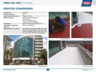 15INTERFESTER FEBRERO 2015
OBRA DEL MES COLOMBIA
Edificio Coasmedas
Localización Bogotá D.C.
Área de instalación 600 m²
AsesorTécnico Comercial Gregori Cardenas
Productos usados Fester Acritón Sellador Acrílico
Fester Revoflex
Fester Acritón 8 Años Rojo
Fester Acritón Fachadas Rugoso
Distribuidor Ingeniería Proyectos & Soluciones S.A.S.
Contratante a cargo del
proyecto :
Constructora Telval S.A.
¿Qué problema se resolvió? Se resolvió la necesidad de corregir impermeabi-
lización en mal estado sobre terraza con tránsito
eventual instalando sistema Acritón 8 Años con
una capa superior de Acritón Fachada Rugoso.
Vista de la obra terminada
Aplicación del productoAplicación del producto
Vista general de la obra
 