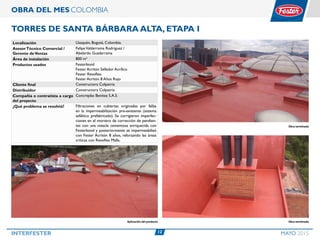 12INTERFESTER MAYO 2015
OBRA DEL MES COLOMBIA
Torres de Santa Bárbara Alta, Etapa I
Localización Usaquén, Bogotá, Colombia.
AsesorTécnico Comercial /
Gerente deVentas
FelipeValderrama Rodríguez /
Abelardo Guadarrama
Área de instalación 800 m2
Productos usados Festerbond
Fester Acritón Sellador Acrílico
Fester Revoflex
Fester Acritón 8 Años Rojo
Cliente final Constructora Colpatria
Distribuidor Constructora Colpatria
Compañía o contratista a cargo
del proyecto
Concreplas Benítez S.A.S.
¿Qué problema se resolvió? Filtraciones en cubiertas originadas por fallas
en la impermeabilización pre-existente (sistema
asfáltico prefabricado). Se corrigieron imperfec-
ciones en el mortero de corrección de pendien-
tes con una mezcla cementosa enriquecida con
Festerbond y posteriormente se impermeabilizó
con Fester Acritón 8 años, reforzando las áreas
críticas con Revoflex Malla.
Obra terminadaAplicación del producto
Obra terminada
 