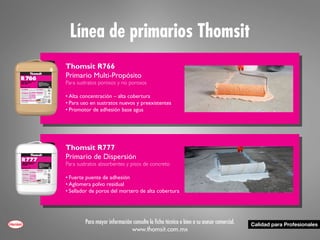 Línea de primarios Thomsit
Para mayor información consulte la ficha técnica o bien a su asesor comercial.
www.thomsit.com.mx
Thomsit R766
Primario Multi-Propósito
Para sustratos porosos y no porosos
•	Alta concentración – alta cobertura
•	Para uso en sustratos nuevos y preexistentes
•	Promotor de adhesión base agua
Thomsit R777
Primario de Dispersión
Para sustratos absorbentes y pisos de concreto
•	Fuerte puente de adhesión
•	Aglomera polvo residual
•	Sellador de poros del mortero de alta cobertura
 