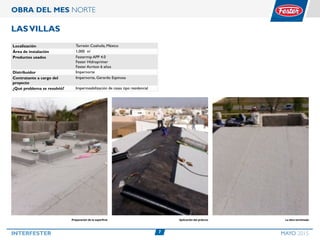 7INTERFESTER MAYO 2015
OBRA DEL MES NORTE
LasVillas
Localización Torreón Coahuila, México
Área de instalación 1,000 m²
Productos usados Festermip APP 4.0
Fester Hidroprimer
Fester Acriton 6 años
Distribuidor Impernorte
Contratante a cargo del
proyecto
Impernorte, Gerardo Espinosa
¿Qué problema se resolvió? Impermeabilización de casas tipo residencial
Preparación de la superficie Aplicación del prducto La obra terminada
 