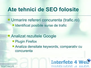 Ate tehnici de SEO folosite Urmarire refereri concurenta (trafic.ro) Identificat posibile surse de trafic Analizat rezultele Google Plugin Firefox Analiza densitate keywords, comparativ cu concurenta 