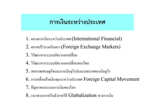 การเงินระหวางประเทศ
1. ตลาดการเงินระหวางประเทศ (International Financial)
2. ตลาดปริวรรตเงินตรา (Foreign Exchange Markets)
3. วิวัฒนาการระบบอัตราแลกเปลี่ยน
4. วิวัฒนาการระบบอัตราแลกเปลี่ยนของไทย
5. สหภาพเศรษฐกิจและการเงินยุโรปและบทบาทของเงินยูโร
6. การเคลื่อนยายเงินทุนระหวางประเทศ Foreign Capital Movement
7. ปญหาของระบบการเงินของโลก
8. แนวทางการปรับตัวภายใต Globalization ทางการเงิน
 