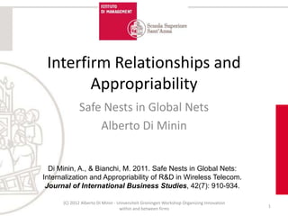 Interfirm Relationships and
        Appropriability
             Safe Nests in Global Nets
                 Alberto Di Minin


  Di Minin, A., & Bianchi, M. 2011. Safe Nests in Global Nets:
Internalization and Appropriability of R&D in Wireless Telecom.
 Journal of International Business Studies, 42(7): 910-934.

      (C) 2012 Alberto Di Minin - Universiteit Groningen Workshop Organizing Innovation
                                                                                          1
                                   within and between firms
 