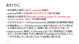 おわりに
• 非圧縮性２相流ソルバーinterFlowを紹介.
• interFlowを用いて軸対称ミルククラウン解析を実施
• 表面張力の曲率モデルheight function,parabolic fit, reconstructed
distance function（RDF）の比較を実施
• どのモデルもベースのinterIsoFoamの2.5倍程度の計算時間が増加
• 計算結果は,ベースのinterIsoFoamとあまり差はないように思われ
たが最もなめらかで,望ましい結果と感じたのはRDFであった
• height functionに期待したがBasiliskと比べると界面形状に不連続
なところがあり残念.やはり,軸対称では,Wedgeセルがあることと
ヘキサも歪んでいるためこのような結果と思われる.
2022/3/12 18
 