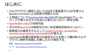 はじめに
• ミルククラウン解析においてVOF法で表面張力にCSFを使うと
Spurious Currentによる誤差が問題となる.
• ２相流についてHenning Scheufler(DRL)が,OpenFOAMフレーム
ワークで様々なモデルを含んだ新たなソルバー群を公開.
• OpenFOAM v1812で利用可能
• その中のinterFlowは相変化がない非圧縮性流体向けソルバー.
• 表面張力の曲率モデルとして,height function, parabolicfit,
reconstructed distance function(RDF)が使える.
• interFlowの各種の表面張力の曲率モデルを使って軸対称ミルク
クラウン解析を実施し比較したので報告する.
2022/3/12 2
文献 https://arxiv.org/abs/2103.00870
コード https://github.com/DLR-RY/TwoPhaseFlow
 