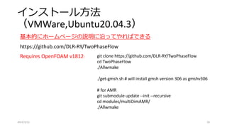 インストール方法
（VMWare,Ubuntu20.04.3）
2022/3/12 20
基本的にホームページの説明に沿ってやればできる
https://github.com/DLR-RY/TwoPhaseFlow
Requires OpenFOAM v1812: git clone https://github.com/DLR-RY/TwoPhaseFlow
cd TwoPhaseFlow
./Allwmake
./get-gmsh.sh # will install gmsh version 306 as gmshv306
# for AMR
git submodule update --init --recursive
cd modules/multiDimAMR/
./Allwmake
 