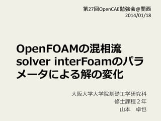 OpenFOAMの混相流流
solver  interFoamのパラ
メータによる解の変化
⼤大阪⼤大学⼤大学院基礎⼯工学研究科
 　修⼠士課程２年年  
⼭山本 　卓也
第27回OpenCAE勉強会@関西	
  
2014/01/18	
 