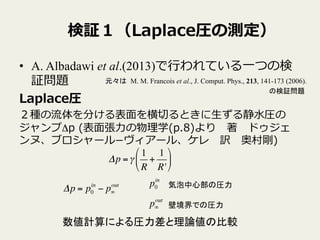 検証１（Laplace圧の測定）
•  A. Albadawi et al.(2013)で⾏行行われている⼀一つの検
証問題
Laplace圧
２種の流流体を分ける表⾯面を横切切るときに⽣生ずる静⽔水圧の
ジャンプΔp  (表⾯面張⼒力力の物理理学(p.8)より 　著 　ドゥジェ
ンヌ、ブロシャール­−ヴィアール、ケレ 　訳 　奥村剛)
Δp =γ
1
R
+
1
R'
!
"
#
$
%
&
Δp = p0
in
− p∞
out p0
in
p∞
out
気泡中心部の圧力	
壁境界での圧力	
数値計算による圧力差と理論値の比較	
M. M. Francois et al., J. Comput. Phys., 213, 141-173 (2006).	
元々は	
の検証問題	
 