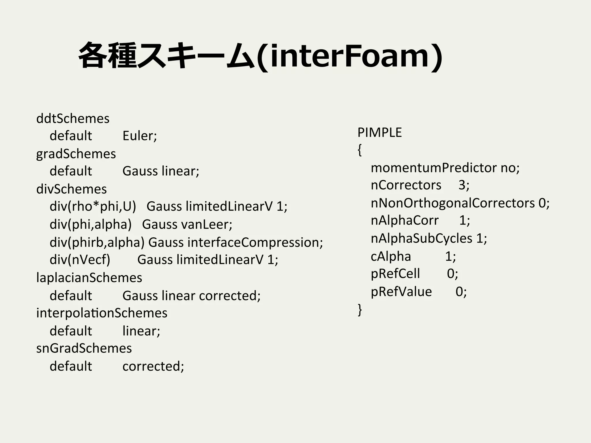 各種スキーム(interFoam)
PIMPLE	
  
{	
  
	
  	
  	
  	
  momentumPredictor	
  no;	
  
	
  	
  	
  	
  nCorrectors	
  	
  	
  	
  	
  3;	
  
	
  	
  	
  	
  nNonOrthogonalCorrectors	
  0;	
  
	
  	
  	
  	
  nAlphaCorr	
  	
  	
  	
  	
  	
  1;	
  
	
  	
  	
  	
  nAlphaSubCycles	
  1;	
  
	
  	
  	
  	
  cAlpha	
  	
  	
  	
  	
  	
  	
  	
  	
  	
  1;	
  
	
  	
  	
  	
  pRefCell	
  	
  	
  	
  	
  	
  	
  	
  0;	
  
	
  	
  	
  	
  pRefValue	
  	
  	
  	
  	
  	
  	
  0;	
  
}	
ddtSchemes	
  
	
  	
  	
  	
  default	
  	
  	
  	
  	
  	
  	
  	
  	
  Euler;	
  
gradSchemes	
  
	
  	
  	
  	
  default	
  	
  	
  	
  	
  	
  	
  	
  	
  Gauss	
  linear;	
  
divSchemes	
  
	
  	
  	
  	
  div(rho*phi,U)	
  	
  	
  Gauss	
  limitedLinearV	
  1;	
  
	
  	
  	
  	
  div(phi,alpha)	
  	
  	
  Gauss	
  vanLeer;	
  
	
  	
  	
  	
  div(phirb,alpha)	
  Gauss	
  interfaceCompression;	
  
	
  	
  	
  	
  div(nVecf)	
  	
  	
  	
  	
  	
  	
  	
  Gauss	
  limitedLinearV	
  1;	
  
laplacianSchemes	
  
	
  	
  	
  	
  default	
  	
  	
  	
  	
  	
  	
  	
  	
  Gauss	
  linear	
  corrected;	
  
interpolaTonSchemes	
  
	
  	
  	
  	
  default	
  	
  	
  	
  	
  	
  	
  	
  	
  linear;	
  
snGradSchemes	
  
	
  	
  	
  	
  default	
  	
  	
  	
  	
  	
  	
  	
  	
  corrected;	
  
 