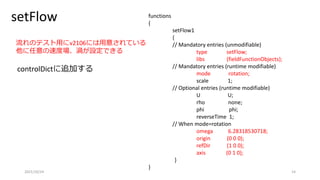 setFlow
2021/10/24 14
functions
{
setFlow1
{
// Mandatory entries (unmodifiable)
type setFlow;
libs (fieldFunctionObjects);
// Mandatory entries (runtime modifiable)
mode rotation;
scale 1;
// Optional entries (runtime modifiable)
U U;
rho none;
phi phi;
reverseTime 1;
// When mode=rotation
omega 6.28318530718;
origin (0 0 0);
refDir (1 0 0);
axis (0 1 0);
}
}
controlDictに追加する
流れのテスト用にv2106には用意されている
他に任意の速度場、渦が設定できる
 