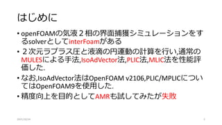はじめに
• openFOAMの気液２相の界面捕獲シミュレーションをす
るsolverとしてinterFoamがある
• ２次元ラプラス圧と液滴の円運動の計算を行い,通常の
MULESによる手法,IsoAdVector法,PLIC法,MLIC法を性能評
価した.
• なお,IsoAdVector法はOpenFOAM v2106,PLIC/MPLICについ
てはOpenFOAM9を使用した.
• 精度向上を目的としてAMRも試してみたが失敗
2021/10/24 2
 