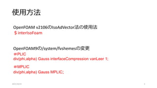 使用方法
2021/10/24 3
＃PLIC
div(phi,alpha) Gauss interfaceCompression vanLeer 1;
＃MPLIC
div(phi,alpha) Gauss MPLIC;
OpenFOAM9の/system/fvshemesの変更
OpenFOAM v2106のIsoAdVector法の使用法
＄interIsoFoam
 