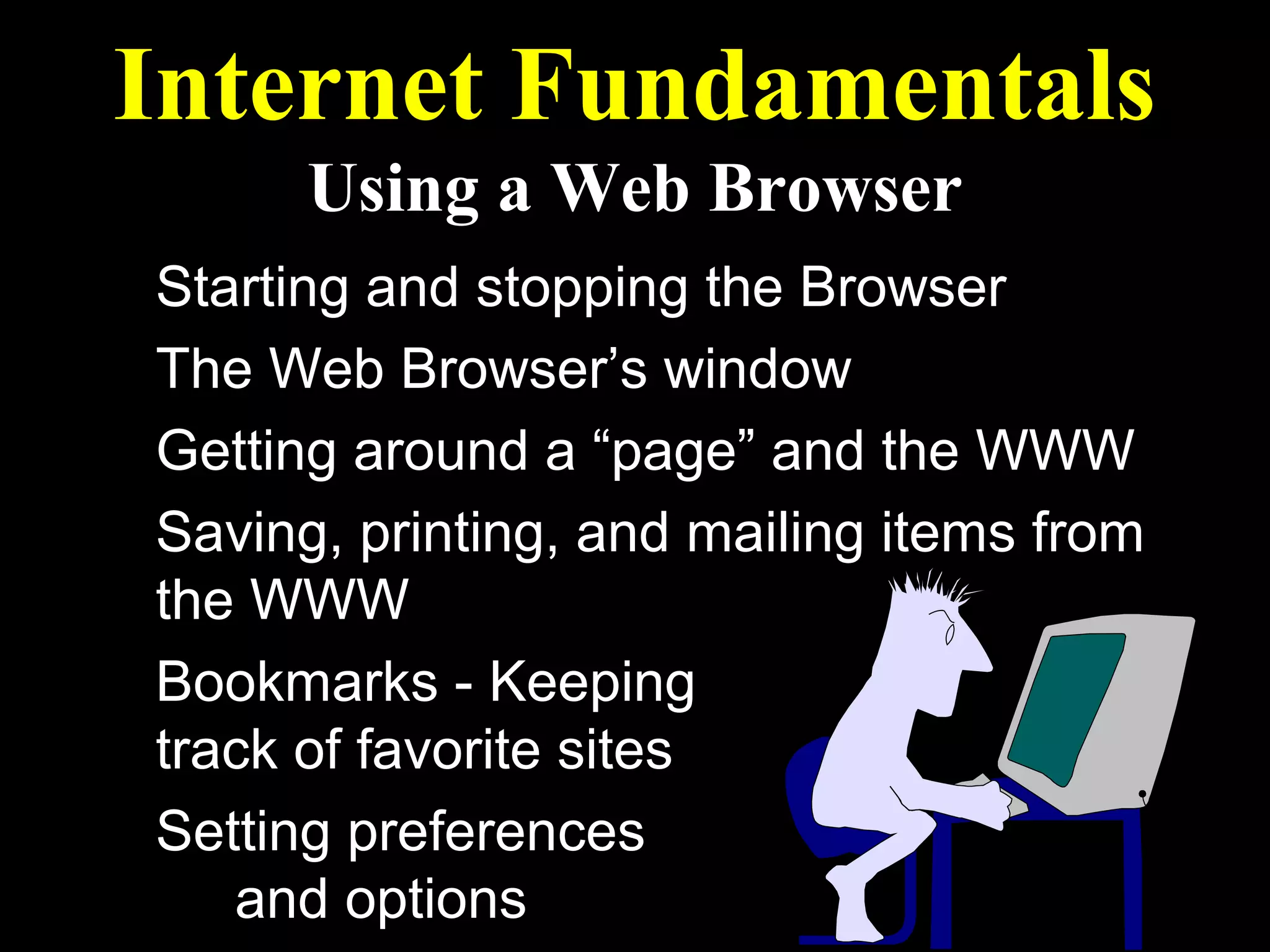 Internet Fundamentals
      Using a Web Browser
Starting and stopping the Browser
The Web Browser’s window
Getting around a “page” and the WWW
Saving, printing, and mailing items from
the WWW
Bookmarks - Keeping
track of favorite sites
Setting preferences
   and options
 