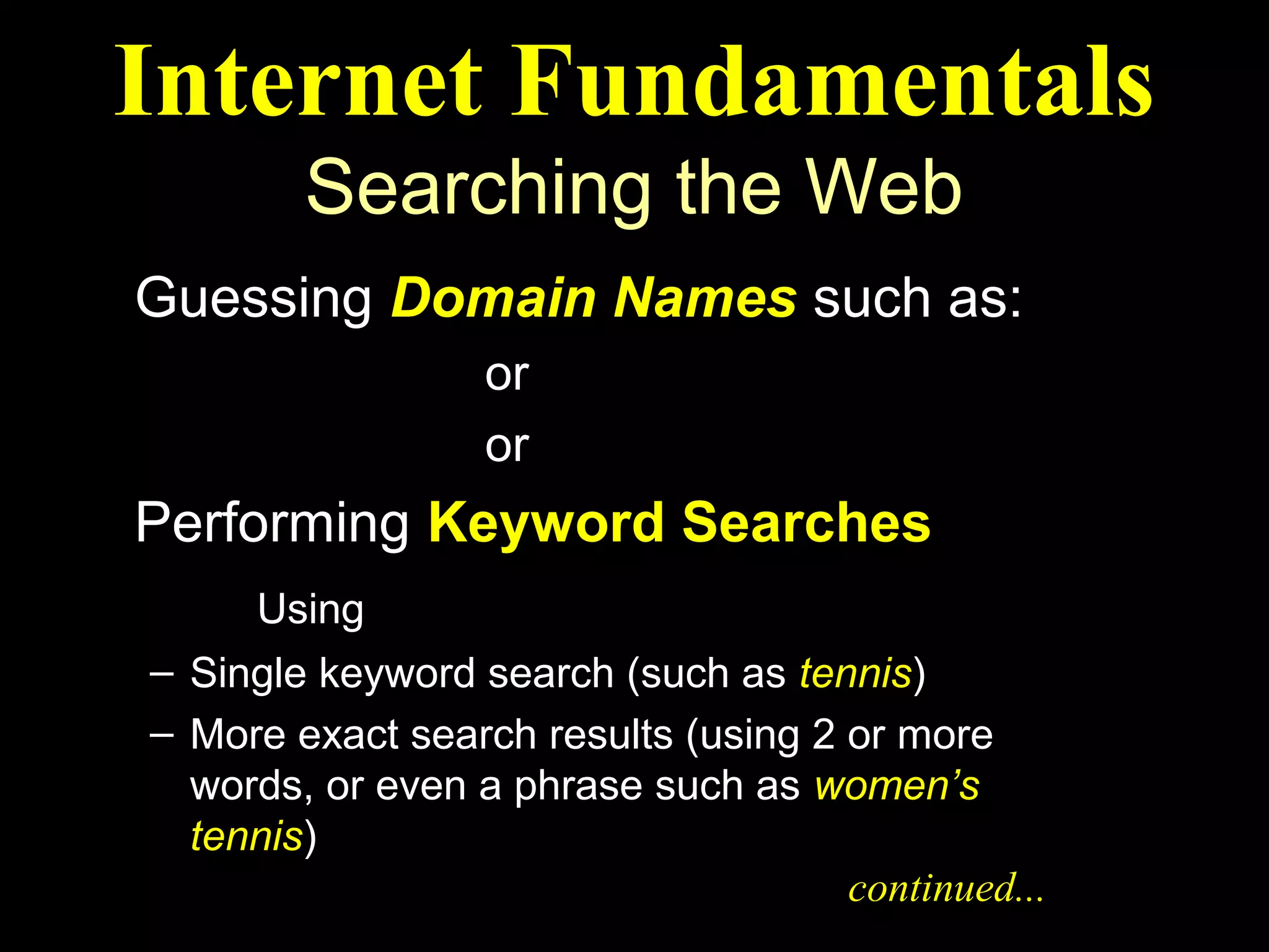 Internet Fundamentals
        Searching the Web
Guessing Domain Names such as:
   ibm.com or weather.com
   maps.com or abcnews.com
Performing Keyword Searches
     Using Search Engines
– Single keyword search (such as tennis)
– More exact search results (using 2 or more
  words, or even a phrase such as women’s
  tennis)
                                     continued...
 