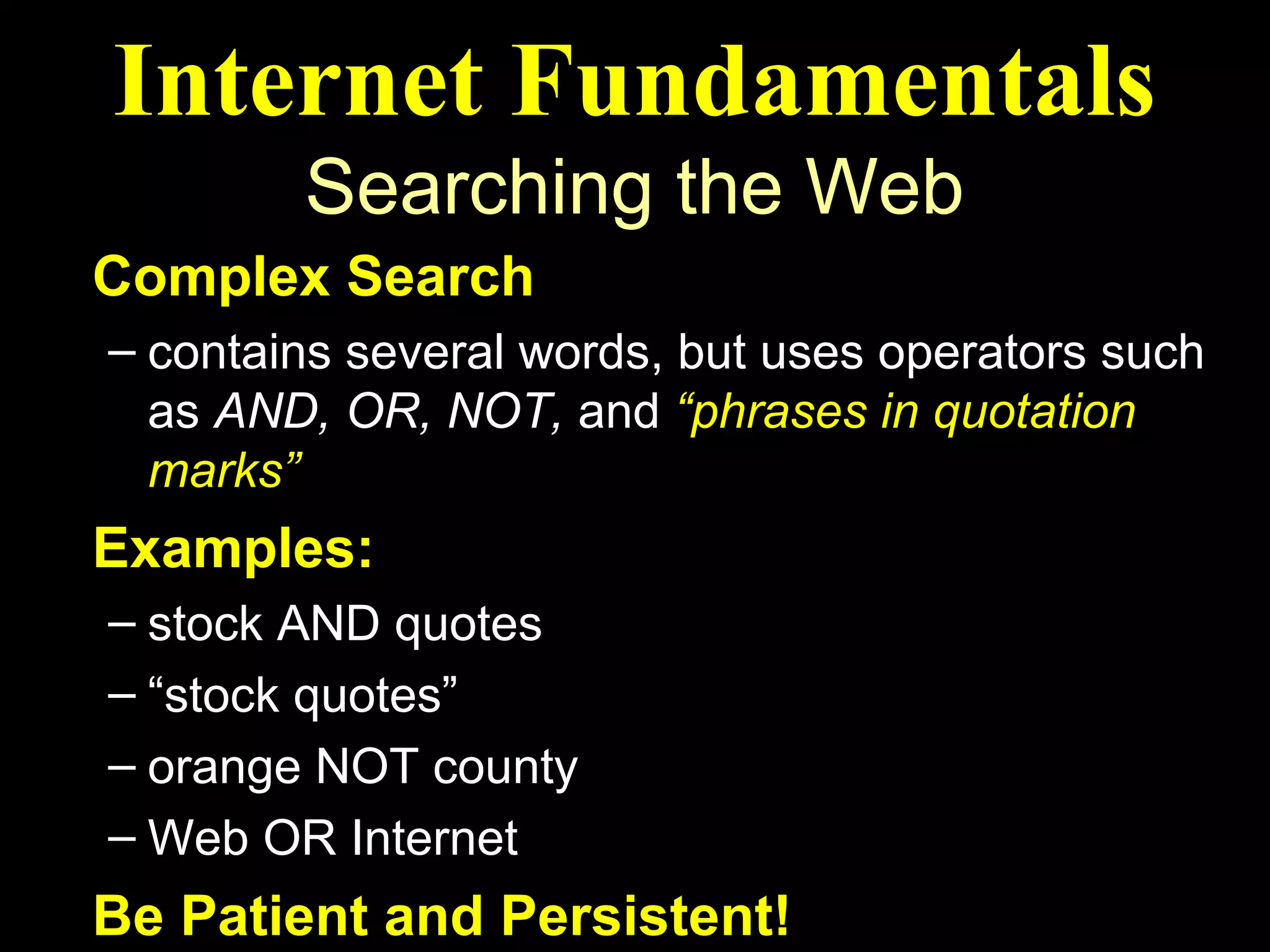 Internet Fundamentals
        Searching the Web
Complex Search
– contains several words, but uses operators such
  as AND, OR, NOT, and “phrases in quotation
  marks”
Examples:
– stock AND quotes
– “stock quotes”
– orange NOT county
– Web OR Internet
Be Patient and Persistent!
 
