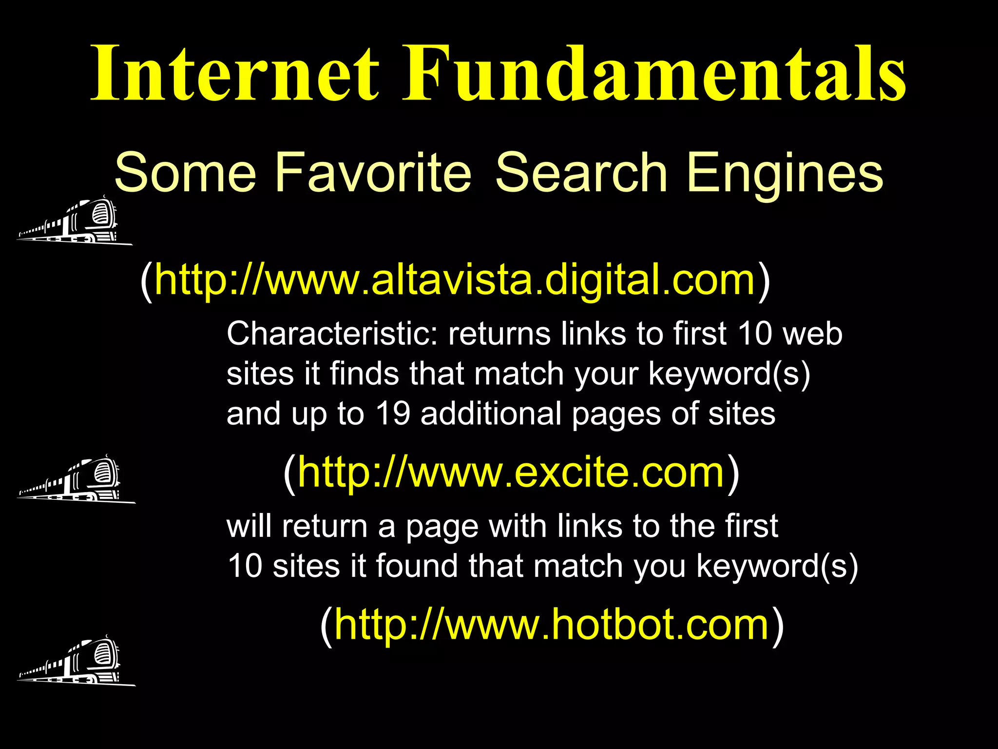 Internet Fundamentals
Some Favorite Search Engines
 Alta Vista
 (http://www.altavista.digital.com)
     Characteristic: returns links to first 10 web
     sites it finds that match your keyword(s)
     and up to 19 additional pages of sites
 Exite (http://www.excite.com)
     will return a page with links to the first
     10 sites it found that match you keyword(s)
 Hotbot (http://www.hotbot.com)
 