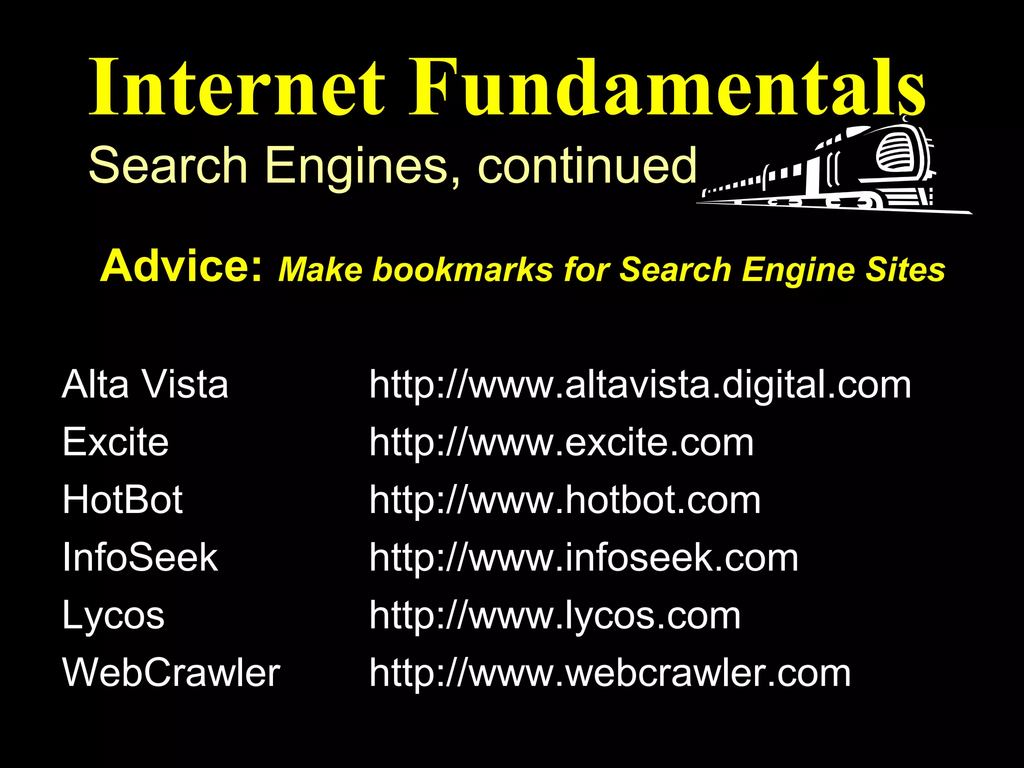 Internet Fundamentals
 Search Engines, continued
 Advice: Make bookmarks for Search Engine Sites
Search Engine     Web Address (or URL)
Alta Vista      http://www.altavista.digital.com
Excite          http://www.excite.com
HotBot          http://www.hotbot.com
InfoSeek        http://www.infoseek.com
Lycos           http://www.lycos.com
WebCrawler      http://www.webcrawler.com
 
