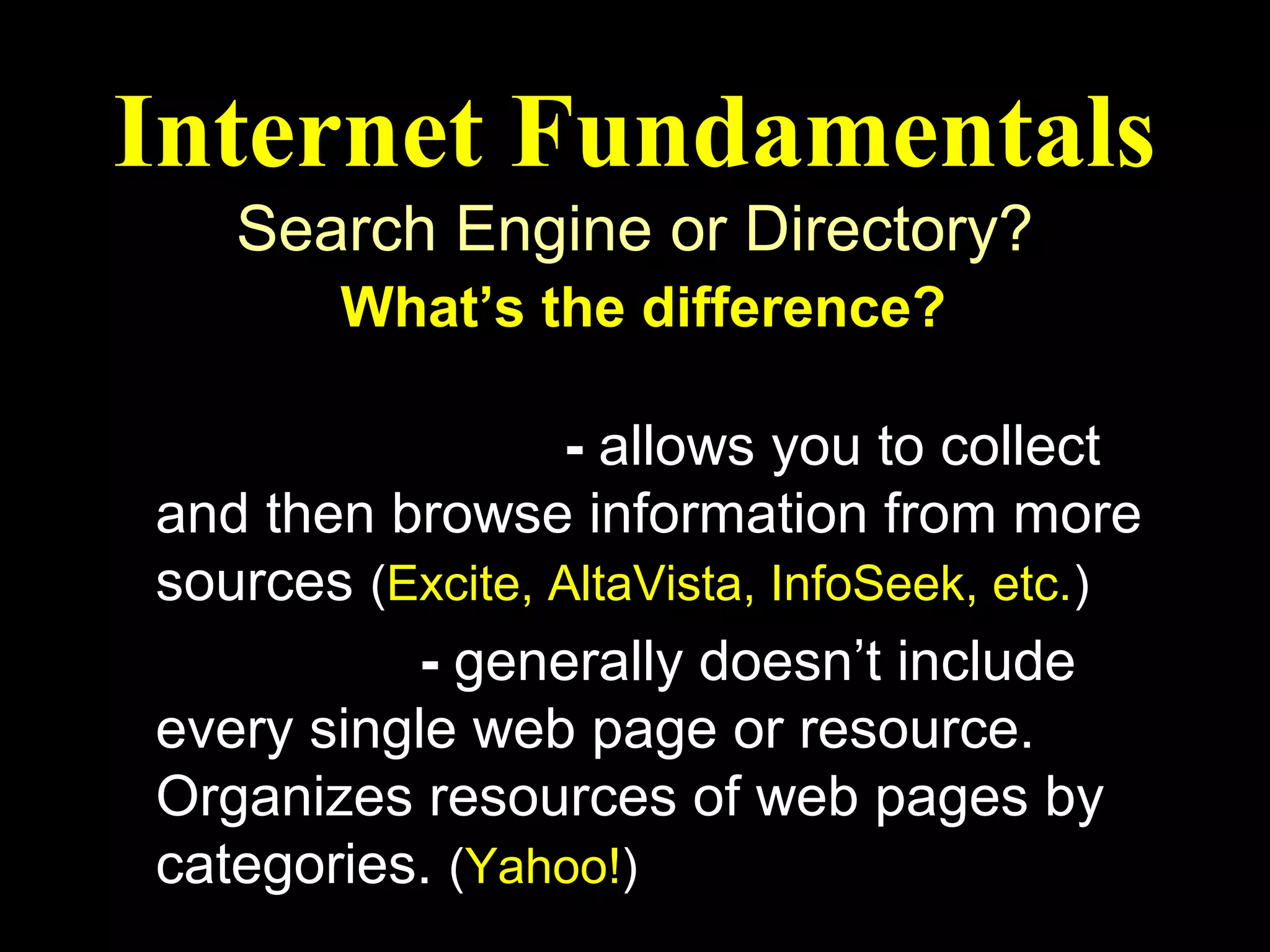 Internet Fundamentals
   Search Engine or Directory?
        What’s the difference?

Search Engine - allows you to collect
and then browse information from more
sources (Excite, AltaVista, InfoSeek, etc.)
Directory - generally doesn’t include
every single web page or resource.
Organizes resources of web pages by
categories. (Yahoo!)
 